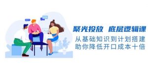 聚光投放底层逻辑课，从基础知识到计划搭建，助你降低开口成本十倍-威云科技 余香的脑洞