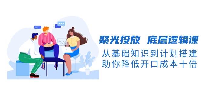 聚光投放底层逻辑课，从基础知识到计划搭建，助你降低开口成本十倍-威云科技 余香的脑洞