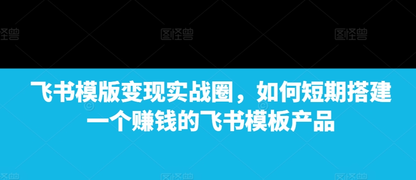 飞书模版变现实战圈，如何短期搭建一个赚钱的飞书模板产品-威云科技 余香的脑洞