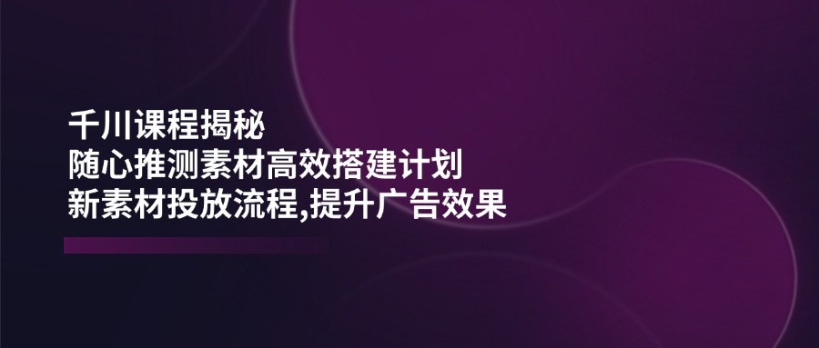 千川课程揭秘：随心推测素材高效搭建计划,新素材投放流程,提升广告效果-威云科技 余香的脑洞