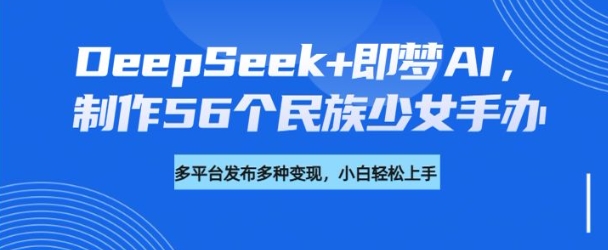 DeepSeek+即梦AI,制作56个民族少女手办,附详细教程+变现方向-威云科技 余香的脑洞