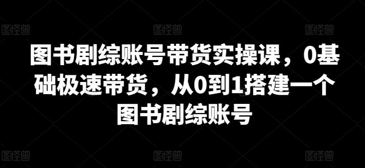 图书剧综账号带货实操课，0基础极速带货，从0到1搭建一个图书剧综账号-威云科技 余香的脑洞