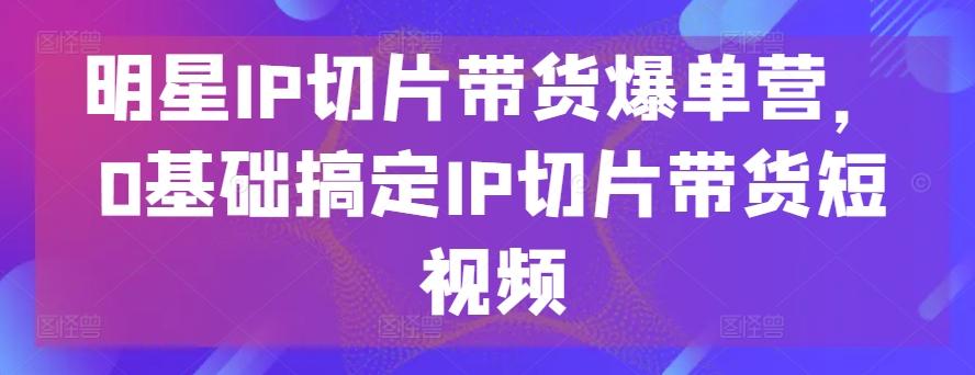 明星IP切片带货爆单营,0基础搞定IP切片带货短视频-威云科技 余香的脑洞