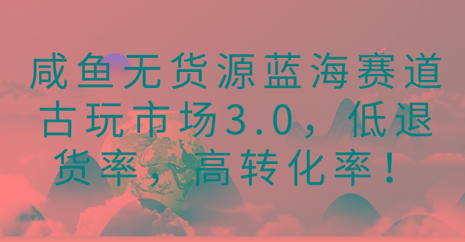 咸鱼无货源蓝海赛道古玩市场3.0，低退货率，高转化率！-威云科技 余香的脑洞