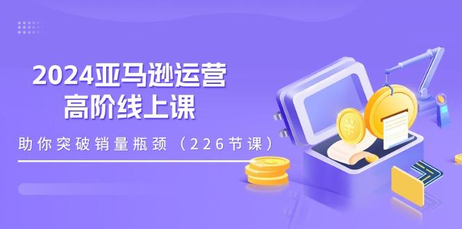 2024亚马逊运营-高阶线上课，助你突破销量瓶颈(228节课-威云科技 余香的脑洞