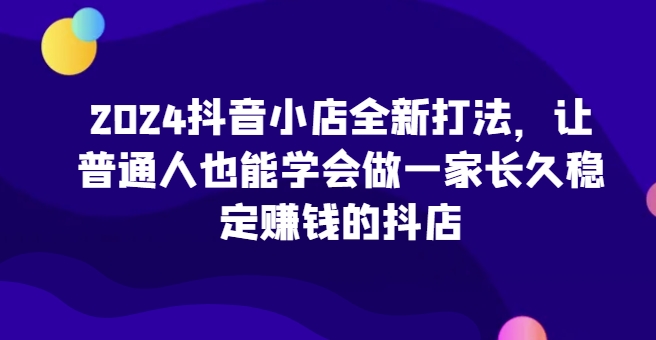 2024抖音小店全新打法，让普通人也能学会做一家长久稳定赚钱的抖店(更新)-威云科技 余香的脑洞