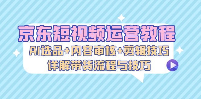 京东短视频运营教程：AI选品+内容审核+剪辑技巧，详解带货流程与技巧-威云科技 余香的脑洞