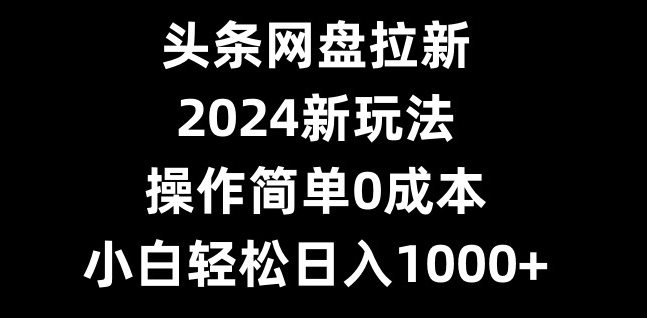 头条网盘拉新，2024新玩法，操作简单0成本，小白轻松日入1000+-威云科技 余香的脑洞